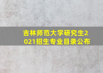 吉林师范大学研究生2021招生专业目录公布