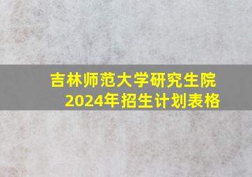 吉林师范大学研究生院2024年招生计划表格