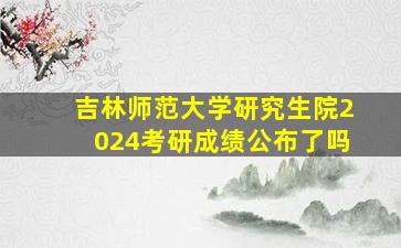 吉林师范大学研究生院2024考研成绩公布了吗