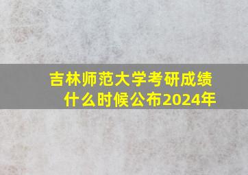 吉林师范大学考研成绩什么时候公布2024年