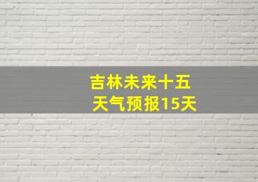 吉林未来十五天气预报15天