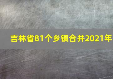 吉林省81个乡镇合并2021年