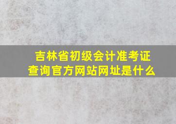 吉林省初级会计准考证查询官方网站网址是什么