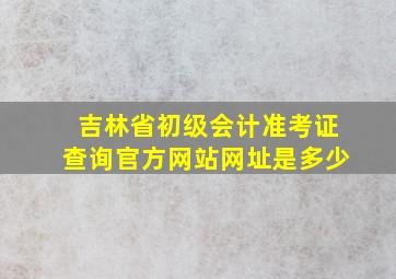 吉林省初级会计准考证查询官方网站网址是多少