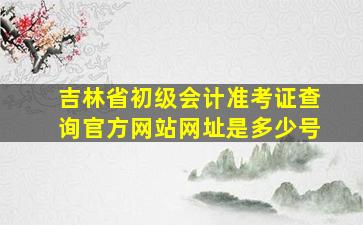 吉林省初级会计准考证查询官方网站网址是多少号