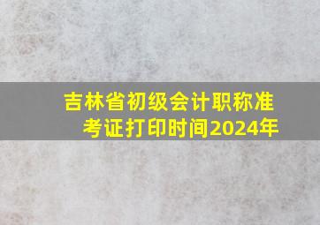 吉林省初级会计职称准考证打印时间2024年