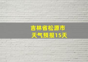 吉林省松源市天气预报15天