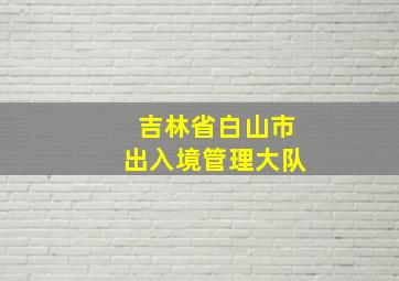 吉林省白山市出入境管理大队