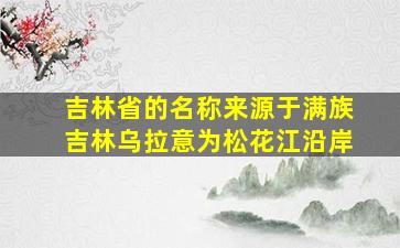 吉林省的名称来源于满族吉林乌拉意为松花江沿岸