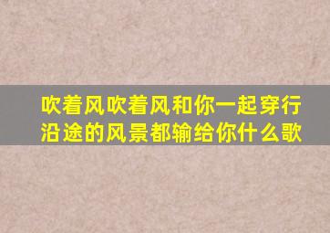 吹着风吹着风和你一起穿行沿途的风景都输给你什么歌