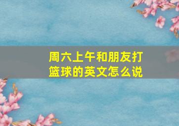 周六上午和朋友打篮球的英文怎么说