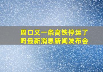 周口又一条高铁停运了吗最新消息新闻发布会