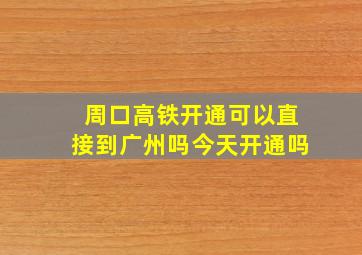 周口高铁开通可以直接到广州吗今天开通吗