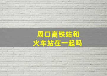 周口高铁站和火车站在一起吗