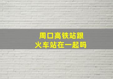 周口高铁站跟火车站在一起吗