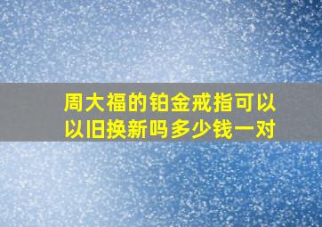 周大福的铂金戒指可以以旧换新吗多少钱一对