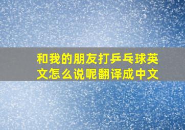 和我的朋友打乒乓球英文怎么说呢翻译成中文