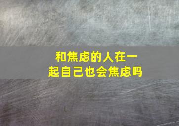 和焦虑的人在一起自己也会焦虑吗