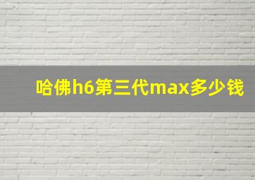 哈佛h6第三代max多少钱