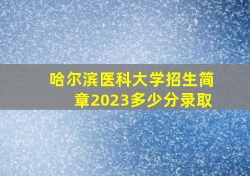 哈尔滨医科大学招生简章2023多少分录取