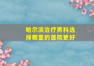 哈尔滨治疗男科选择哪里的医院更好