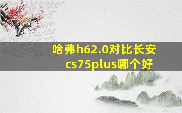 哈弗h62.0对比长安cs75plus哪个好