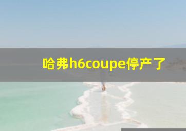 哈弗h6coupe停产了