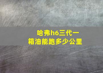 哈弗h6三代一箱油能跑多少公里