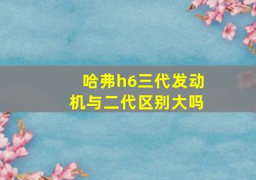 哈弗h6三代发动机与二代区别大吗