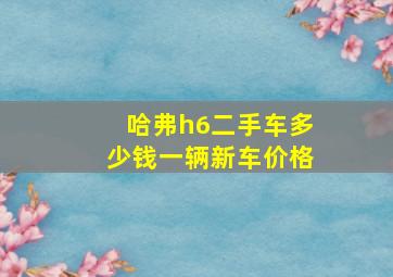 哈弗h6二手车多少钱一辆新车价格