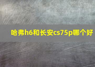 哈弗h6和长安cs75p哪个好