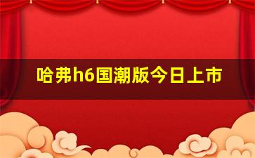 哈弗h6国潮版今日上市