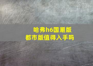 哈弗h6国潮版都市版值得入手吗