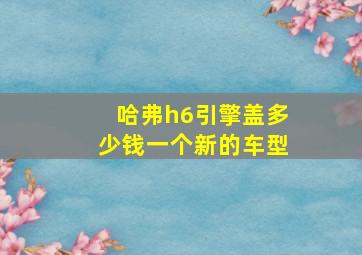 哈弗h6引擎盖多少钱一个新的车型