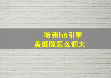 哈弗h6引擎盖缝隙怎么调大