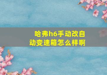 哈弗h6手动改自动变速箱怎么样啊