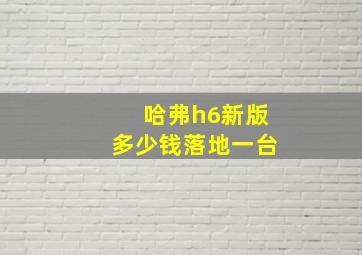 哈弗h6新版多少钱落地一台