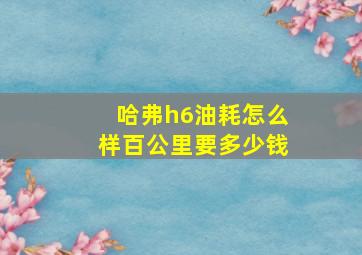 哈弗h6油耗怎么样百公里要多少钱