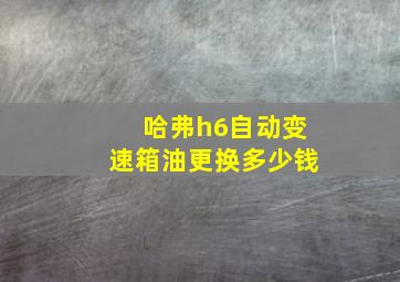 哈弗h6自动变速箱油更换多少钱