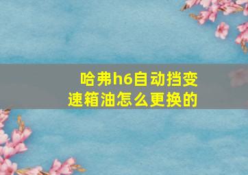 哈弗h6自动挡变速箱油怎么更换的