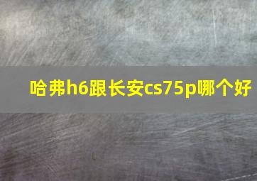 哈弗h6跟长安cs75p哪个好