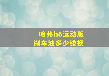 哈弗h6运动版刹车油多少钱换