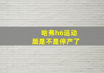 哈弗h6运动版是不是停产了