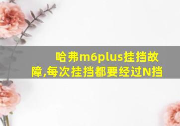 哈弗m6plus挂挡故障,每次挂挡都要经过N挡