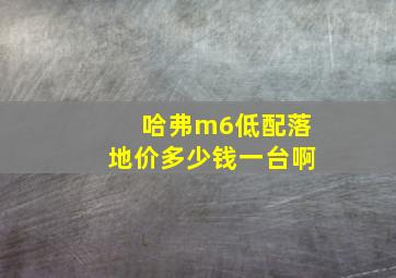 哈弗m6低配落地价多少钱一台啊