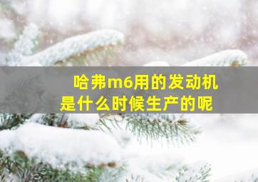 哈弗m6用的发动机是什么时候生产的呢