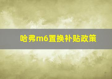 哈弗m6置换补贴政策