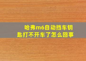 哈弗m6自动挡车钥匙打不开车了怎么回事