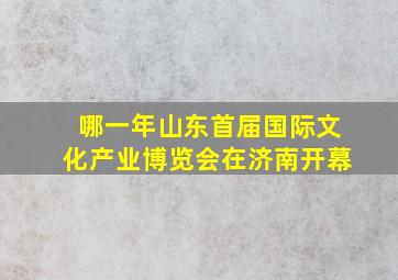 哪一年山东首届国际文化产业博览会在济南开幕