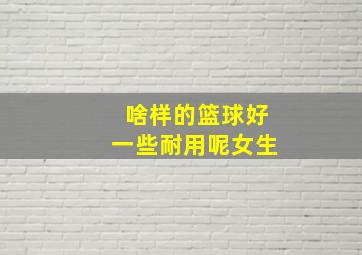 啥样的篮球好一些耐用呢女生